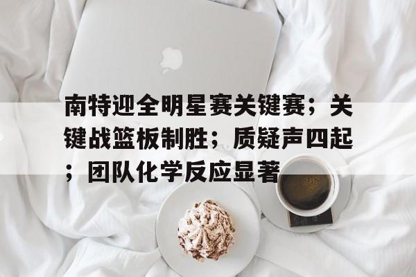 南特迎全明星赛关键赛；关键战篮板制胜；质疑声四起；团队化学反应显著的简单介绍-hth体育官网入口